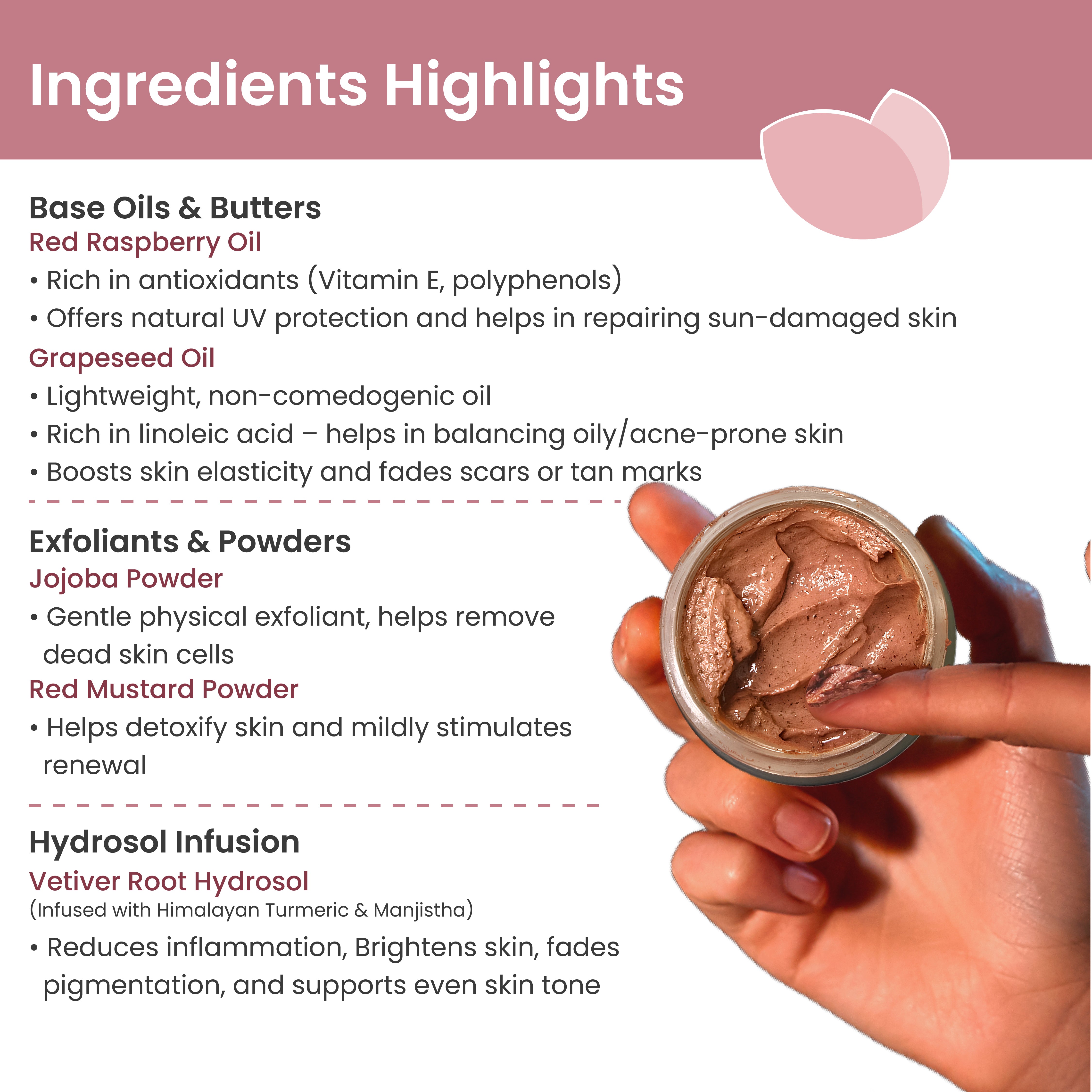 Key ingredients: Red Raspberry Oil, Grape Seed Oil, Vetiver Root Hydrosol, Himalayan Turmeric, Manjistha, Jojoba, Red Mustard Powders

